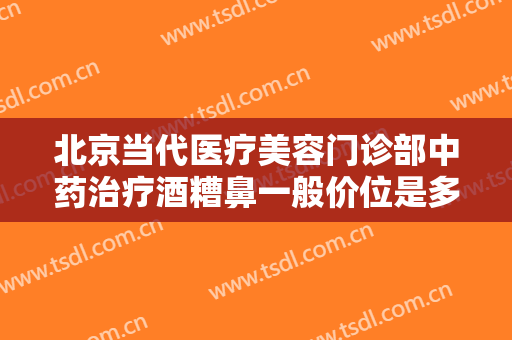 北京当代医疗美容门诊部中药治疗酒糟鼻一般价位是多少费用?靠谱吗?