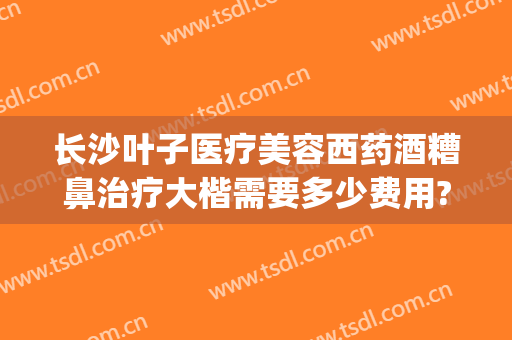 长沙叶子医疗美容西药酒糟鼻治疗大楷需要多少费用?多长时间恢复?(长沙治疗酒糟鼻医院)