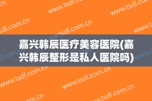 嘉兴韩辰医疗美容医院(嘉兴韩辰整形是私人医院吗)