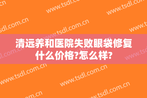 清远养和医院失败眼袋修复什么价格?怎么样?
