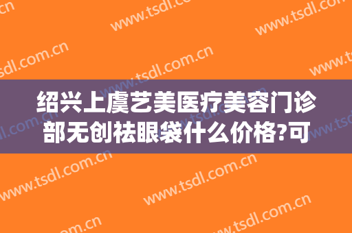绍兴上虞艺美医疗美容门诊部无创祛眼袋什么价格?可靠吗?(上虞艺美整形医院)