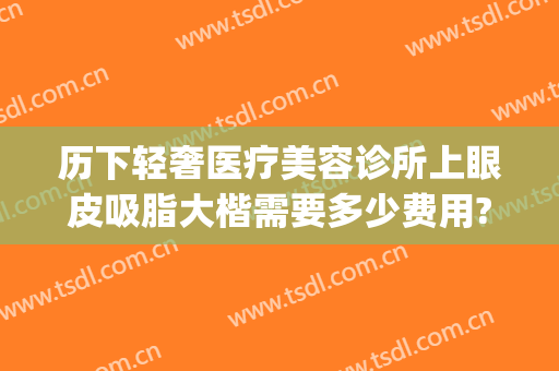 历下轻奢医疗美容诊所上眼皮吸脂大楷需要多少费用?怎么样?(上眼皮吸脂要多少钱)