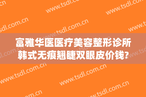 富雅华医医疗美容整形诊所韩式无痕翘睫双眼皮价钱?有哪些优势?(富华医疗整形医院)
