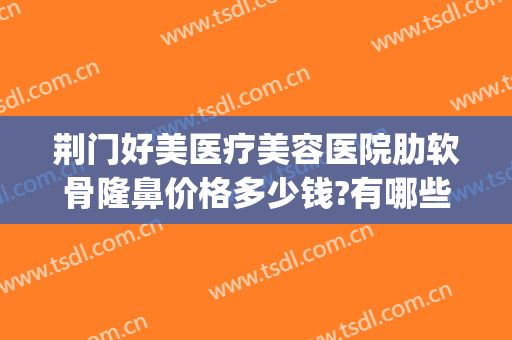 荆门好美医疗美容医院肋软骨隆鼻价格多少钱?有哪些优势?(荆州软骨隆鼻多少钱)