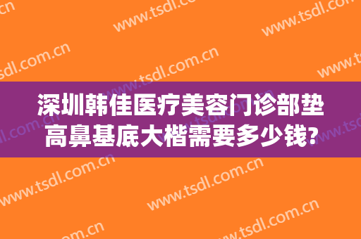 深圳韩佳医疗美容门诊部垫高鼻基底大楷需要多少钱?好不好?(深圳韩佳整形医院)