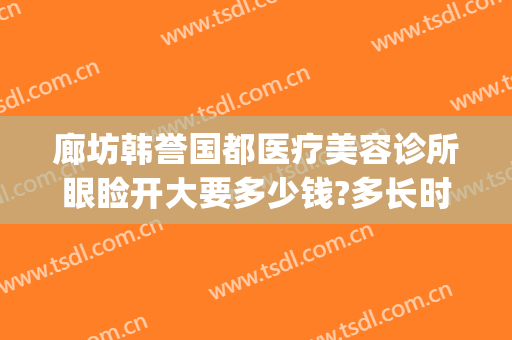 廊坊韩誉国都医疗美容诊所眼睑开大要多少钱?多长时间恢复?(韩誉国都医疗美容医院地址)