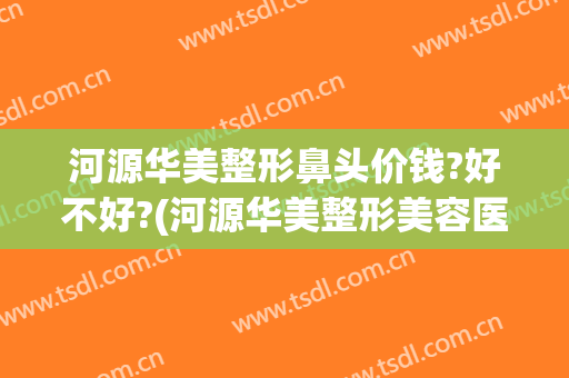 河源华美整形鼻头价钱?好不好?(河源华美整形美容医院电话号码)