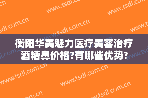 衡阳华美魅力医疗美容治疗酒糟鼻价格?有哪些优势?