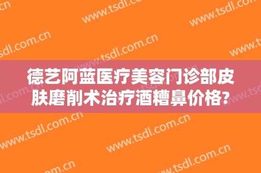 德艺阿蓝医疗美容门诊部皮肤磨削术治疗酒糟鼻价格?靠谱吗?