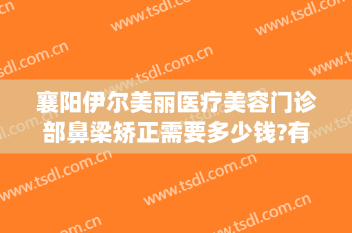 襄阳伊尔美丽医疗美容门诊部鼻梁矫正需要多少钱?有哪些优势?(襄阳伊尔美医疗美容医院)