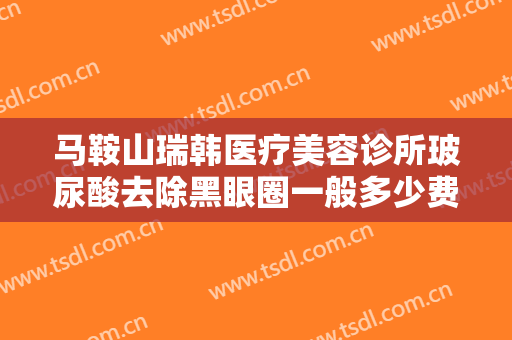 马鞍山瑞韩医疗美容诊所玻尿酸去除黑眼圈一般多少费用?靠谱吗?