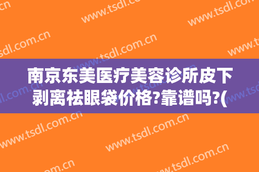 南京东美医疗美容诊所皮下剥离祛眼袋价格?靠谱吗?(南京皮研所去眼袋价格)