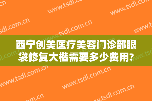 西宁创美医疗美容门诊部眼袋修复大楷需要多少费用?可靠吗?