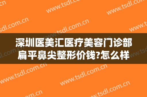 深圳医美汇医疗美容门诊部扁平鼻尖整形价钱?怎么样?(深圳汇美医疗整形美容医院)
