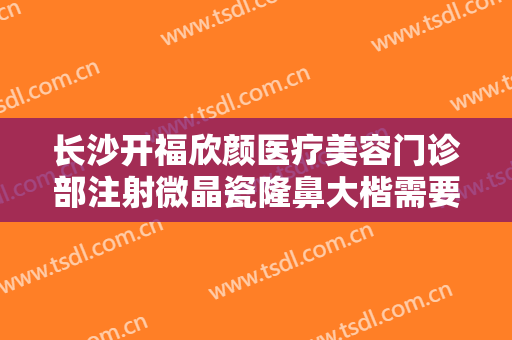 长沙开福欣颜医疗美容门诊部注射微晶瓷隆鼻大楷需要多少费用?多长时间恢复?