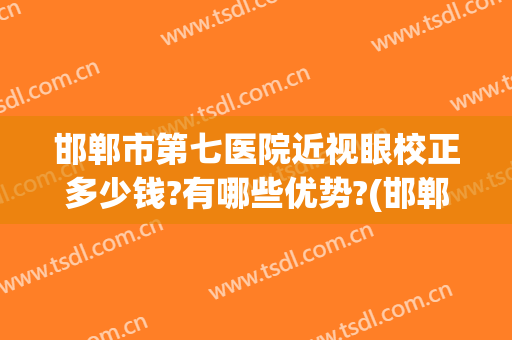 邯郸市第七医院近视眼校正多少钱?有哪些优势?(邯郸看近视眼的眼科医院哪里好)