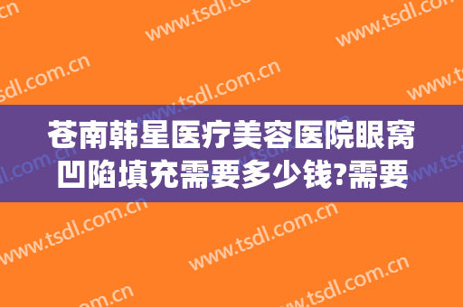 苍南韩星医疗美容医院眼窝凹陷填充需要多少钱?需要多久恢复?(额头凹陷填充术多少钱)