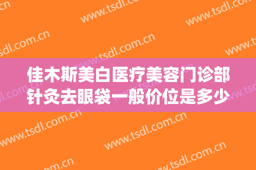 佳木斯美白医疗美容门诊部针灸去眼袋一般价位是多少钱?贵不贵?(佳木斯美白眼袋价格)