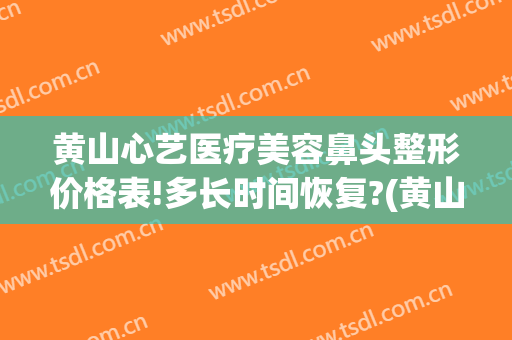 黄山心艺医疗美容鼻头整形价格表!多长时间恢复?(黄山心艺美容医院)