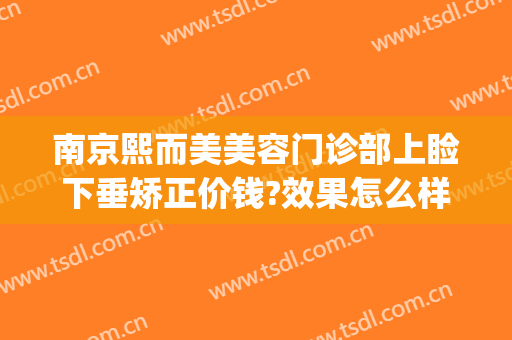 南京熙而美美容门诊部上睑下垂矫正价钱?效果怎么样?(南京熙美整容医院)