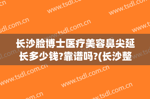 长沙脸博士医疗美容鼻尖延长多少钱?靠谱吗?(长沙整容鼻子需要多少钱?)