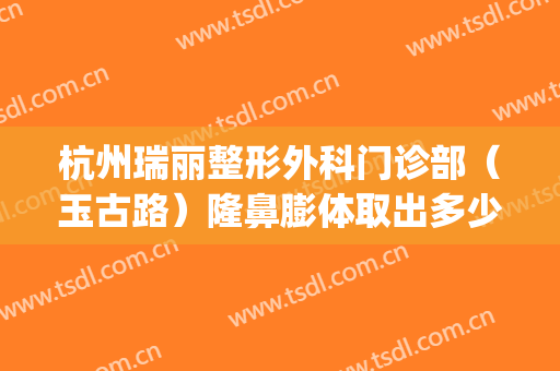 杭州瑞丽整形外科门诊部（玉古路）隆鼻膨体取出多少钱?怎么样?(杭州瑞丽整形美容医院)