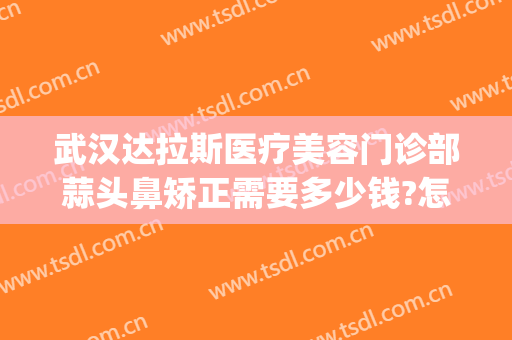 武汉达拉斯医疗美容门诊部蒜头鼻矫正需要多少钱?怎么样?(达拉斯鼻整形术)