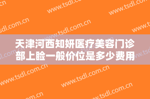 天津河西知妍医疗美容门诊部上睑一般价位是多少费用?需要多久恢复?