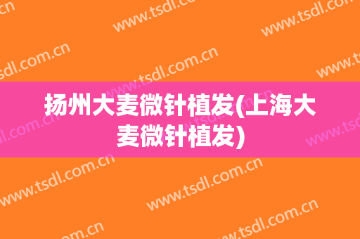 扬州大麦微针植发(上海大麦微针植发)