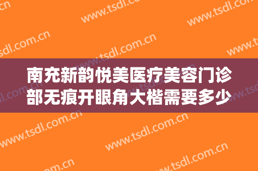 南充新韵悦美医疗美容门诊部无痕开眼角大楷需要多少费用?靠谱吗?(南充新韵悦美整形医院怎么样)