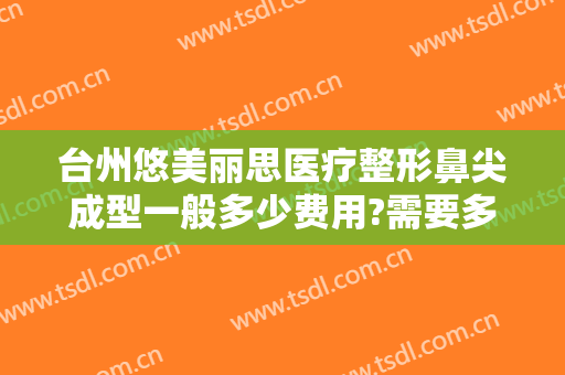 台州悠美丽思医疗整形鼻尖成型一般多少费用?需要多久恢复?