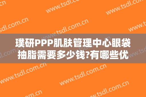 璞研PPP肌肤管理中心眼袋抽脂需要多少钱?有哪些优势?