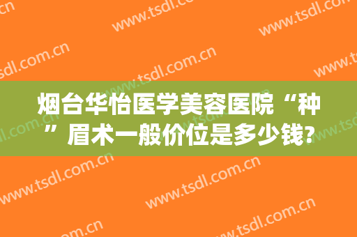 烟台华怡医学美容医院“种”眉术一般价位是多少钱?有哪些优势?(烟台华怡医学美容整形医院正规吗)