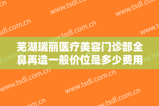 芜湖瑞丽医疗美容门诊部全鼻再造一般价位是多少费用?多长时间恢复?