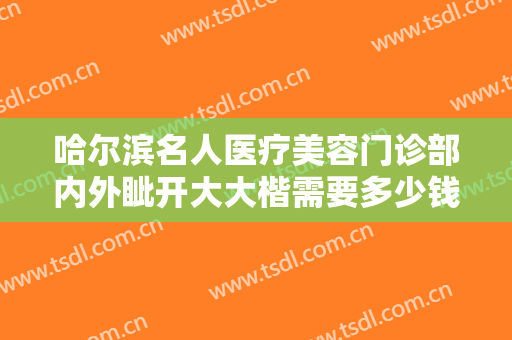 哈尔滨名人医疗美容门诊部内外眦开大大楷需要多少钱?需要多久恢复?