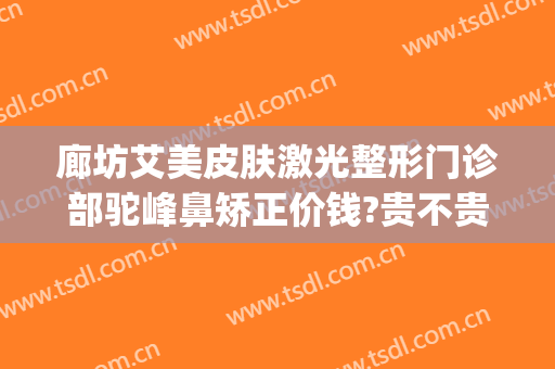 廊坊艾美皮肤激光整形门诊部驼峰鼻矫正价钱?贵不贵?(廊坊艾美医疗美容怎样)