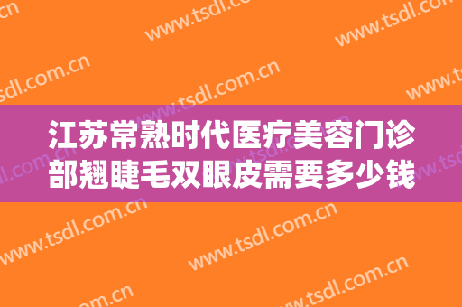江苏常熟时代医疗美容门诊部翘睫毛双眼皮需要多少钱?靠谱吗?(常熟时代整形医院好吗)