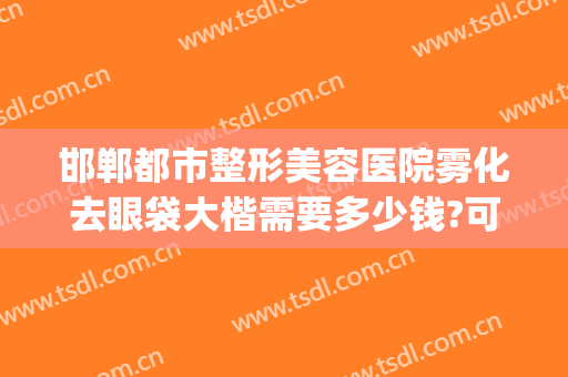 邯郸都市整形美容医院雾化去眼袋大楷需要多少钱?可靠吗?(北京整形医院去眼袋多少钱)