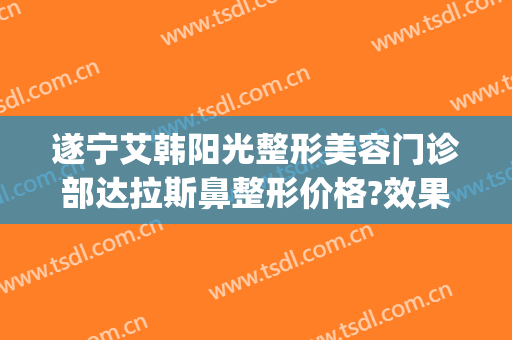 遂宁艾韩阳光整形美容门诊部达拉斯鼻整形价格?效果怎么样?(遂宁艾韩阳光医院如何)