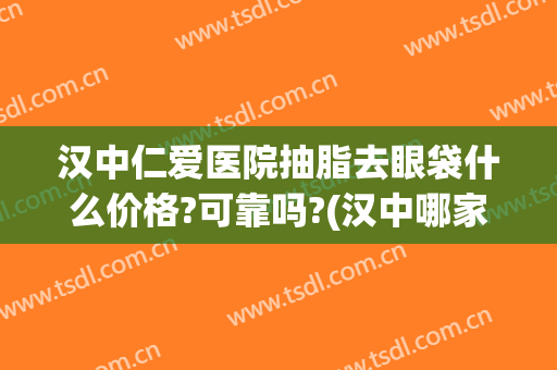 汉中仁爱医院抽脂去眼袋什么价格?可靠吗?(汉中哪家医院去眼袋做得好)