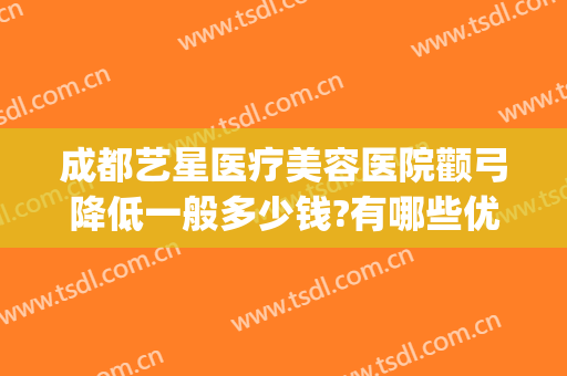 成都艺星医疗美容医院颧弓降低一般多少钱?有哪些优势?(成都做颧骨手术好的医生)