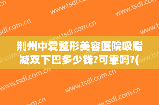 荆州中爱整形美容医院吸脂减双下巴多少钱?可靠吗?(荆州中爱整形医院价格)