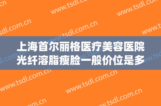 上海首尔丽格医疗美容医院光纤溶脂瘦脸一般价位是多少?贵不贵?(上海首尔丽格整形医院)