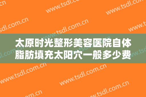 太原时光整形美容医院自体脂肪填充太阳穴一般多少费用?效果怎么样?