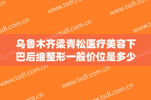 乌鲁木齐梁青松医疗美容下巴后缩整形一般价位是多少?效果怎么样?(乌鲁木齐青松整形医院)