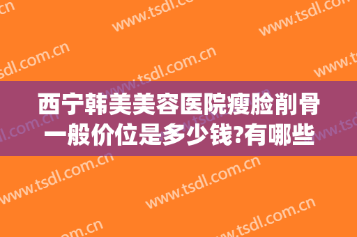 西宁韩美美容医院瘦脸削骨一般价位是多少钱?有哪些优势?(青岛削骨瘦脸手术多少钱)