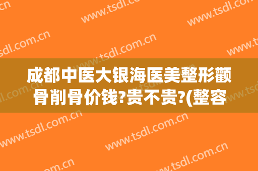 成都中医大银海医美整形颧骨削骨价钱?贵不贵?(整容颧骨削骨多少钱大概)