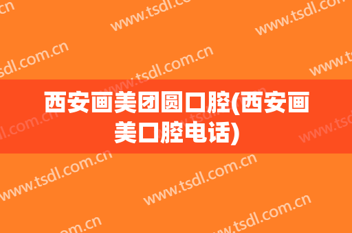 西安画美团圆口腔(西安画美口腔电话)