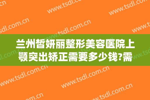 兰州皙妍丽整形美容医院上颚突出矫正需要多少钱?需要多久恢复?(兰州皙妍丽整形美容门诊部)