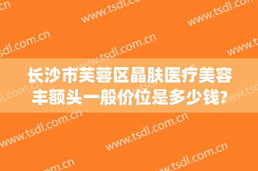 长沙市芙蓉区晶肤医疗美容丰额头一般价位是多少钱?好不好?(长沙晶肤美容医院怎么样)